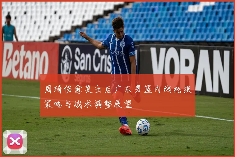 周琦伤愈复出后广东男篮内线轮换策略与战术调整展望